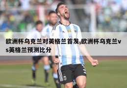 欧洲杯乌克兰对英格兰首发,欧洲杯乌克兰vs英格兰预测比分