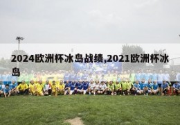 2024欧洲杯冰岛战绩,2021欧洲杯冰岛