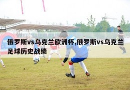 俄罗斯vs乌克兰欧洲杯,俄罗斯vs乌克兰足球历史战绩