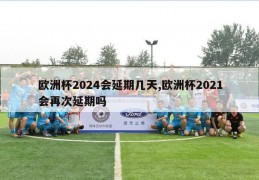 欧洲杯2024会延期几天,欧洲杯2021会再次延期吗