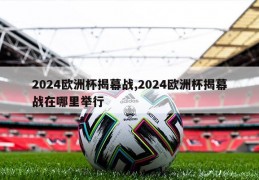 2024欧洲杯揭幕战,2024欧洲杯揭幕战在哪里举行