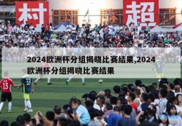 2024欧洲杯分组揭晓比赛结果,2024欧洲杯分组揭晓比赛结果