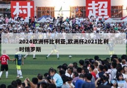 2024欧洲杯比利亚,欧洲杯2021比利时俄罗斯