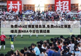 免费nba比赛直播高清,免费nba比赛直播高清NBA今日在赛结果