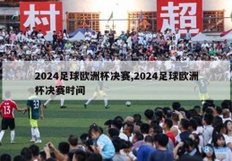 2024足球欧洲杯决赛,2024足球欧洲杯决赛时间