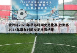 欧洲杯2023年举办时间女足比赛,欧洲杯2023年举办时间女足比赛结果