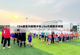 CBA爆发大规模冲突,cba大规模冲突视频